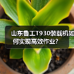山东鲁工T930装载机如何实现高效作业? 山东鲁工T930装载机如何实现高效作业?