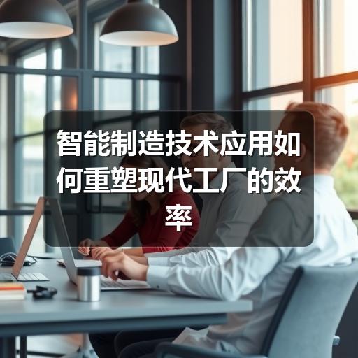 智能制造技术应用如何重塑现代工厂的效率与精度 智能制造技术应用如何重塑现代工厂的效率与精度